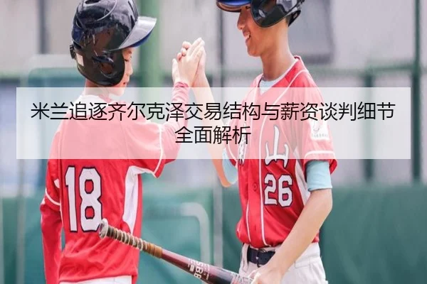 米兰追逐齐尔克泽交易结构与薪资谈判细节全面解析